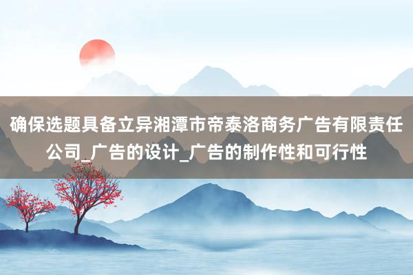 确保选题具备立异湘潭市帝泰洛商务广告有限责任公司_广告的设计_广告的制作性和可行性