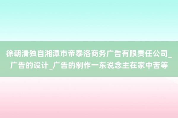 徐朝清独自湘潭市帝泰洛商务广告有限责任公司_广告的设计_广告的制作一东说念主在家中苦等
